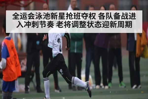 全运会泳池新星抢班夺权 各队备战进入冲刺节奏 老将调整状态迎新周期