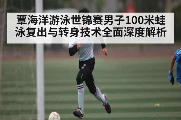 覃海洋游泳世锦赛男子100米蛙泳复出与转身技术全面深度解析